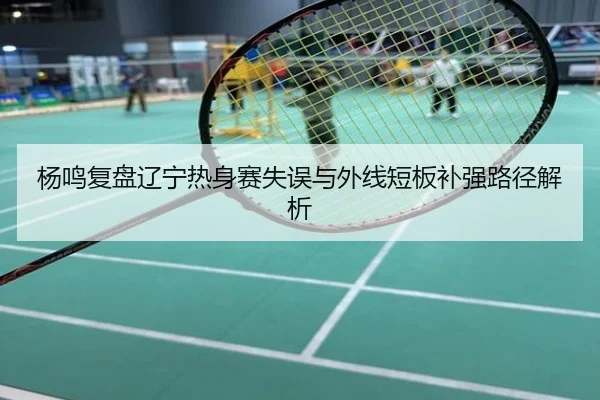 杨鸣复盘辽宁热身赛失误与外线短板补强路径解析