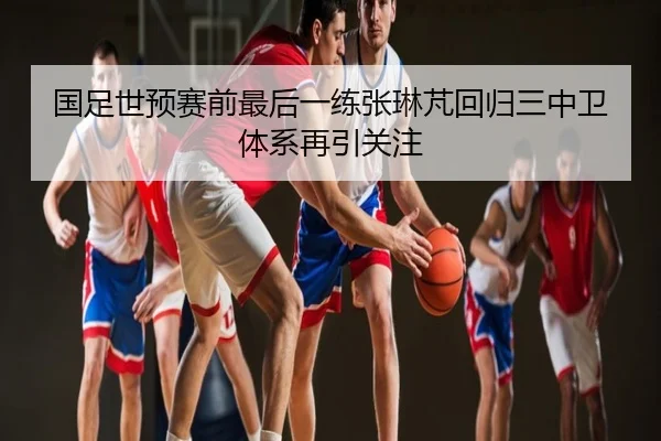 国足世预赛前最后一练张琳芃回归三中卫体系再引关注