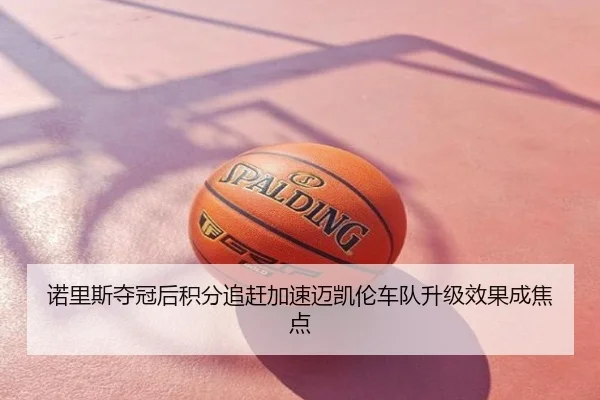 诺里斯夺冠后积分追赶加速迈凯伦车队升级效果成焦点