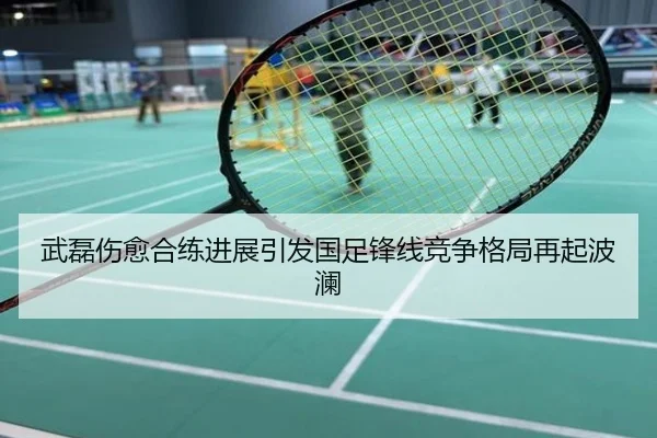 武磊伤愈合练进展引发国足锋线竞争格局再起波澜
